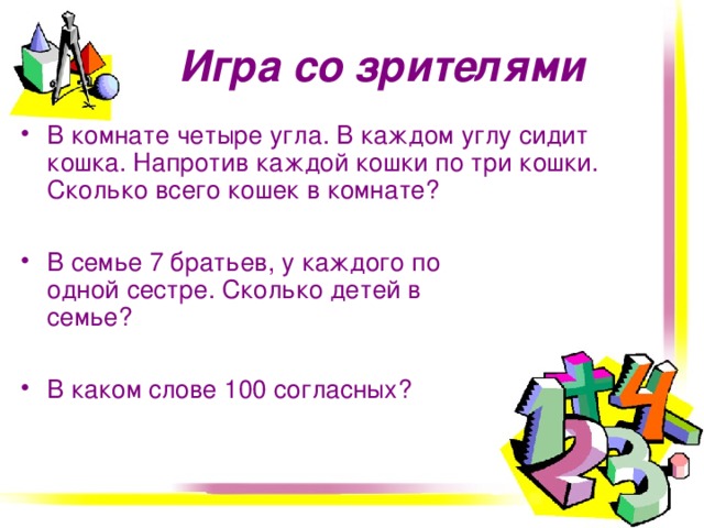 Игра со зрителями В комнате четыре угла. В каждом углу сидит кошка. Напротив каждой кошки по три кошки. Сколько всего кошек в комнате?  В семье 7 братьев, у каждого по одной сестре. Сколько детей в семье?  В каком слове 100 согласных?   