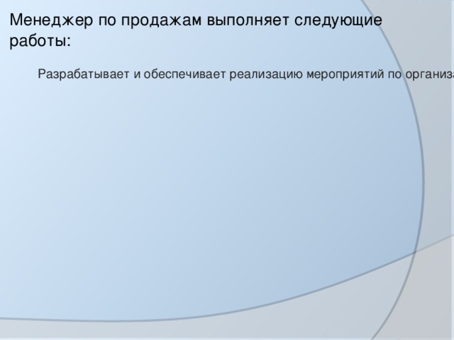 Анализирует объемы продаж и подготавливает отчеты по результатам анализа для представления вышестоящему должностному лицу. Менеджер по продажам выполняет следующие работы: Разрабатывает и обеспечивает реализацию мероприятий по организации и созданию сети сбыта товаров; Организует преддоговорную работу и заключает договоры (купли-продажи, поставки, пр.). Создает и обеспечивает постоянное обновление информационных баз о покупателях; 