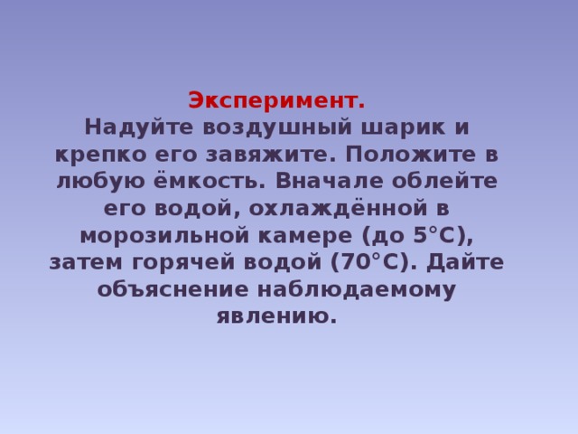 Эксперимент. Надуйте воздушный шарик и крепко его завяжите. Положите в любую ёмкость. Вначале облейте его водой, охлаждённой в морозильной камере (до 5°С), затем горячей водой (70°С). Дайте объяснение наблюдаемому явлению. 