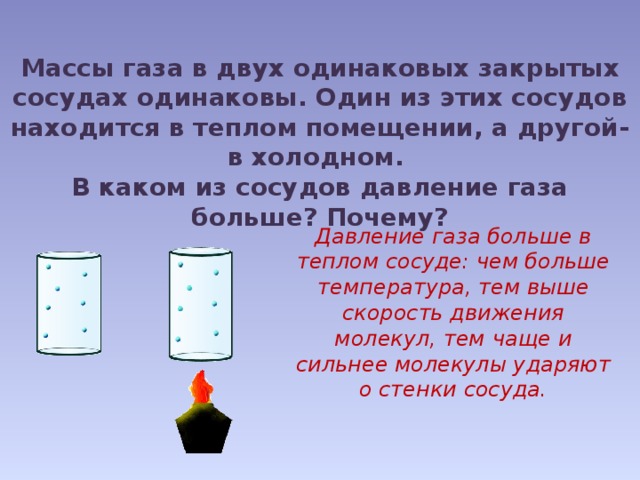 Массы газа в двух одинаковых закрытых сосудах одинаковы. Один из этих сосудов находится в теплом помещении, а другой- в холодном. В каком из сосудов давление газа больше? Почему? Давление газа больше в теплом сосуде: чем больше температура, тем выше скорость движения молекул, тем  чаще и сильнее молекулы ударяют о стенки сосуда. 