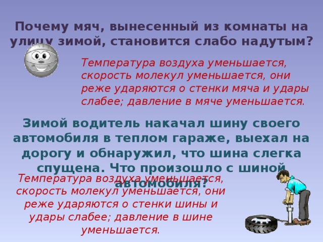Почему мяч, вынесенный из комнаты на улицу зимой, становится слабо надутым? Температура воздуха уменьшается, скорость молекул уменьшается, они реже ударяются о стенки мяча и удары слабее; давление в мяче уменьшается. Зимой водитель накачал шину своего автомобиля в теплом гараже, выехал на дорогу и обнаружил, что шина слегка спущена. Что произошло с шиной автомобиля? Температура воздуха уменьшается, скорость молекул уменьшается, они реже ударяются о стенки шины и удары слабее; давление в шине уменьшается. 