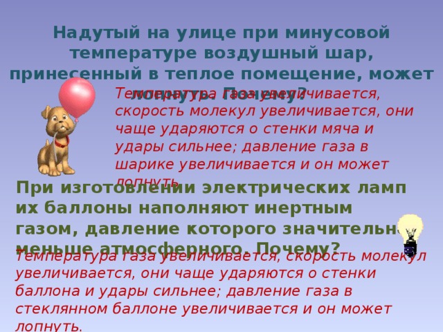 Надутый на улице при минусовой температуре воздушный шар, принесенный в теплое помещение, может лопнуть. Почему? Температура газа увеличивается, скорость молекул увеличивается, они чаще ударяются о стенки мяча и удары сильнее; давление газа в шарике увеличивается и он может лопнуть. При изготовлении электрических ламп их баллоны наполняют инертным газом, давление которого значительно меньше атмосферного. Почему? Температура газа увеличивается, скорость молекул увеличивается, они чаще ударяются о стенки баллона и удары сильнее; давление газа в стеклянном баллоне увеличивается и он может лопнуть. 