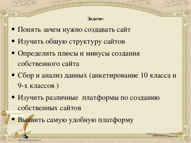 Задачи:   Понять зачем нужно создавать сайт Изучить общую структуру сайтов Определить плюсы и минусы создания собственного сайта Сбор и анализ данных (анкетирование 10 класса и 9-х классов ) Изучить различные платформы по созданию собственных сайтов Выявить самую удобную платформу 