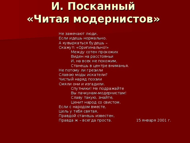 И. Посканный  «Читая модернистов»   Не замечают люди,  Если идешь нормально.  А кувыркаться будешь –  Скажут: «Оригинально!»  Между сотен прохожих  Виден на расстояньи  И, на всех не похожим,  Станешь в центре вниманья.  Не потому ли грезили  Славою моды искатели?  Чистый наряд поэзии  Смяли они и изгадили.  Спутники! Не подражайте  Вы пачкунам-модернистам!  Славу такую, знайте,  Ценит народ со свистом.  Если с народом вместе,  Цель у тебя святая,  Правдой станешь известен,  Правда ж – всегда проста. 15 января 2001 г. 