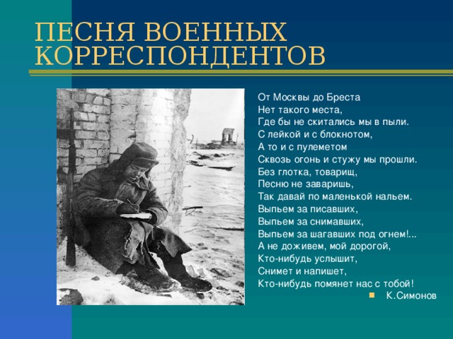 ПЕСНЯ ВОЕННЫХ КОРРЕСПОНДЕНТОВ От Москвы до Бреста Нет такого места, Где бы не скитались мы в пыли. С лейкой и с блокнотом, А то и с пулеметом Сквозь огонь и стужу мы прошли. Без глотка, товарищ, Песню не заваришь, Так давай по маленькой нальем. Выпьем за писавших, Выпьем за снимавших, Выпьем за шагавших под огнем!... А не доживем, мой дорогой, Кто-нибудь услышит, Снимет и напишет, Кто-нибудь помянет нас с тобой!