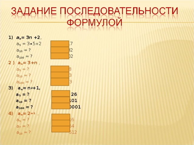 1) a n = 3 n + 2 ,  a 5 = 3∙5+2  17  a 10 = ?  32  a 100 = ?  302 2 ) a n = 3+n ,  a 5 = ?    8  a 10 = ?  13  a 100 = ?  103 3) a n = n 2 +1 ,  a 5 = ?  26  a 10 = ?  101  a 100 = ?  10001 4) a n = 2 n-1   ,  a 5 = ?  16  a 7 = ?  64  a 10 = ?  512