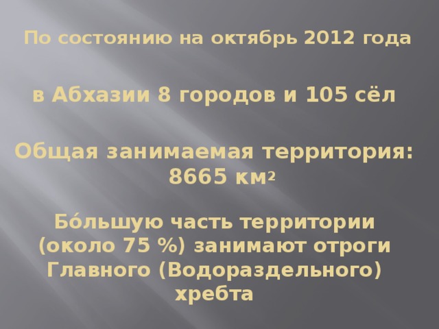 По состоянию на октябрь 2012 года в Абхазии 8 городов и 105 сёл Общая занимаемая территория: 8665 км 2 Бо́льшую часть территории (около 75 %) занимают отроги Главного (Водораздельного) хребта 