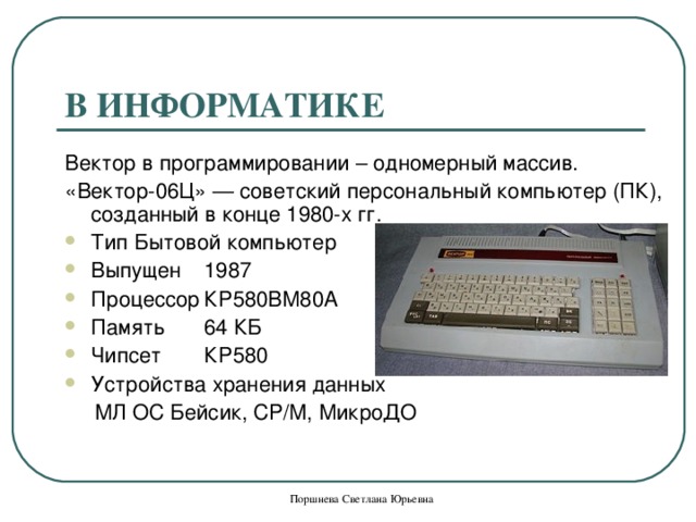 В ИНФОРМАТИКЕ Вектор в программировании – одномерный массив. «Вектор-06Ц» — советский персональный компьютер (ПК), созданный в конце 1980-х гг. Тип  Бытовой компьютер Выпущен  1987 Процессор  КР580ВМ80А Память  64 КБ Чипсет  КР580 Устройства хранения данных   МЛ ОС Бейсик, CP/M, МикроДО Поршнева Светлана Юрьевна