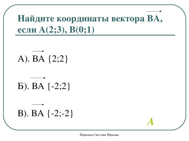 Найдите координаты вектора ВА, если А(2;3), В(0;1) А). ВА  { 2;2 } Б). ВА { -2;2 } В). ВА { -2;-2 }   A Поршнева Светлана Юрьевна