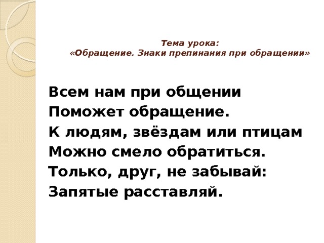 Тема урока:  «Обращение. Знаки препинания при обращении»   Всем нам при общении Поможет обращение. К людям, звёздам или птицам Можно смело обратиться. Только, друг, не забывай: Запятые расставляй. 