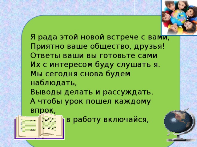  Я рада этой новой встрече с вами,  Приятно ваше общество, друзья!  Ответы ваши вы готовьте сами   Их с интересом буду слушать я.  Мы сегодня снова будем наблюдать,  Выводы делать и рассуждать. А чтобы урок пошел каждому впрок, Активно в работу включайся, дружок! 