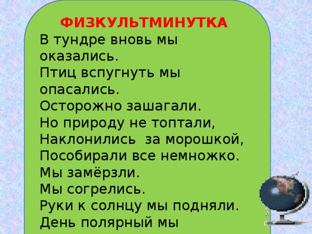  ФИЗКУЛЬТМИНУТКА  В тундре вновь мы оказались.  Птиц вспугнуть мы опасались.  Осторожно зашагали.  Но природу не топтали,  Наклонились за морошкой,  Пособирали все немножко. Мы замёрзли. Мы согрелись. Руки к солнцу мы подняли. День полярный мы дождались.   