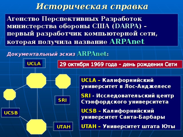 Историческая справка Агенство Перспективных Разработок министерства обороны США ( DARPA ) – первый разработчик компьютерной сети, которая получила название ARPAnet Документальный эскиз  ARPAnet : UCLA UCLA – Калифорнийский университет в Лос-Анджелесе SRI - Исследовательский центр Стэнфордского университета UCSB – Калифорнийский университет Санта-Барбары UTAH – Университет штата Юты SRI UCSB UTAH 16 