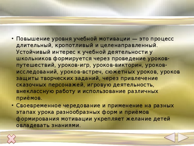 Повышение уровня учебной мотивации — это процесс длительный, кропотливый и целенаправленный. Устойчивый интерес к учебной деятельности у школьников формируется через проведение уроков-путешествий, уроков-игр, уроков-викторин, уроков-исследований, уроков-встреч, сюжетных уроков, уроков защиты творческих заданий, через привлечение сказочных персонажей, игровую деятельность, внеклассную работу и использование различных приёмов. Своевременное чередование и применение на разных этапах урока разнообразных форм и приёмов формирования мотивации укрепляет желание детей овладевать знаниями. 