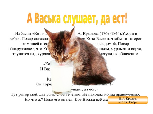   Из басни «Кот и Повар» (1812) И. А. Крылова (1769-1844).Уходя в кабак, Повар оставил кухню на попечение Кота Васьки, чтобы тот стерег от мышей съестные припасы. Но, вернувшись домой, Повар обнаруживает, что Кот, «припав за уксусным бочонком, мурлыча и ворча, трудится над курчонком».Повар, увидев это, приступил к обличению Кота:  «Кот Васька плут!  Кот Васька вор!  И Ваську-де, не только  что в поварню,   Пускать не надо и на двор,  Как волка гладного  в овчарню:   Он порча, он чума,  он язва здешних мест!»  (Васька слушает, да ест.)  Тут ритор мой,  дав волю слов теченью, Не находил конца нравоученью. Но что ж? Пока его он пел, Кот Васька всё жаркое съел. И. А. Крылов. «Кот и Повар» 