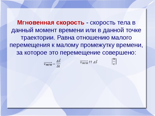 Мгновенная скорость - скорость тела в данный момент времени или в данной точке траектории. Равна отношению малого перемещения к малому промежутку времени, за которое это перемещение совершено:       