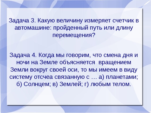 Задача 3. Какую величину измеряет счетчик в автомашине: пройденный путь или длину перемещения? Задача 4. Когда мы говорим, что смена дня и ночи на Земле объясняется вращением Земли вокруг своей оси, то мы имеем в виду систему отсчеа связанную с … а) планетами; б) Солнцем; в) Землей; г) любым телом. 