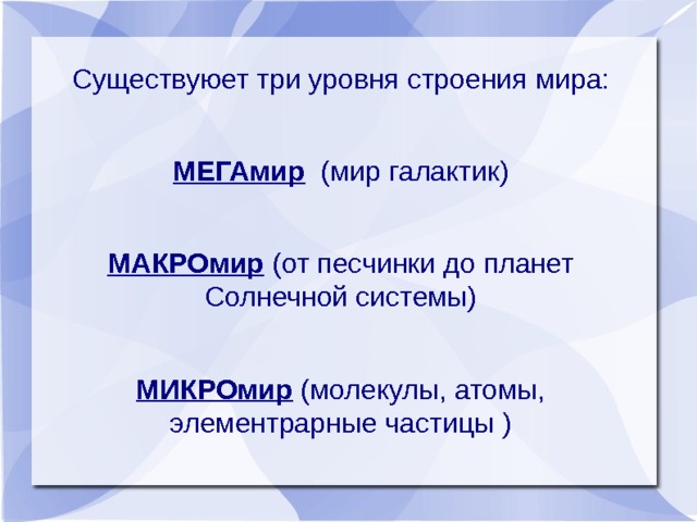 Существуюет три уровня строения мира: МЕГАмир (мир галактик) МАКРОмир (от песчинки до планет Солнечной системы) МИКРОмир (молекулы, атомы, элементрарные частицы ) 
