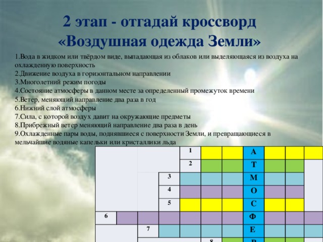 2 этап - отгадай кроссворд  «Воздушная одежда Земли» 1.Вода в жидком или твёрдом виде, выпадающая из облаков или выделяющаяся из воздуха на охлажденную поверхность 2.Движение воздуха в горизонтальном направлении 3.Многолетний режим погоды 4.Состояние атмосферы в данном месте за определенный промежуток времени 5.Ветер, меняющий направление два раза в год 6.Нижний слой атмосферы 7.Сила, с которой воздух давит на окружающие предметы 8.Прибрежный ветер меняющий направление два раза в день 9.Охлажденные пары воды, поднявшиеся с поверхности Земли, и превращающиеся в мельчайшие водяные капельки или кристаллики льда 1 6 2 3 4 А 5 Т 7 М О 9 С Ф 8 Е Р А