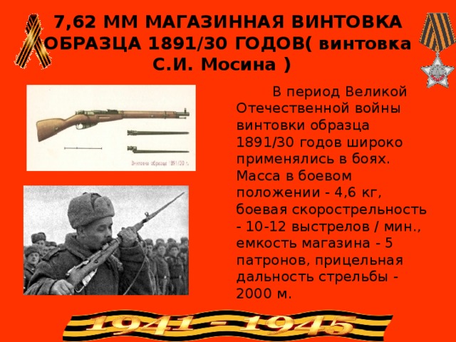 7,62 ММ МАГАЗИННАЯ ВИНТОВКА ОБРАЗЦА 1891/30 ГОДОВ( винтовка С.И. Мосина )  В период Великой Отечественной войны винтовки образца 1891/30 годов широко применялись в боях. Масса в боевом положении - 4,6 кг, боевая скорострельность - 10-12 выстрелов / мин., емкость магазина - 5 патронов, прицельная дальность стрельбы - 2000 м.  