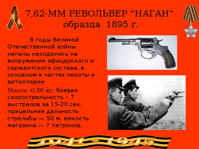 7,62-ММ РЕВОЛЬВЕР “НАГАН”  образца 1895 г.  В годы Великой Отечественной войны наганы находились на вооружении офицерского и сержантского состава, в основном в частях пехоты и артиллерии Масса -0,88 кг, боевая скорострельность – 7 выстрелов за 15-20 сек, прицельная дальность стрельбы — 50 м. емкость  магазина — 7 патронов,   