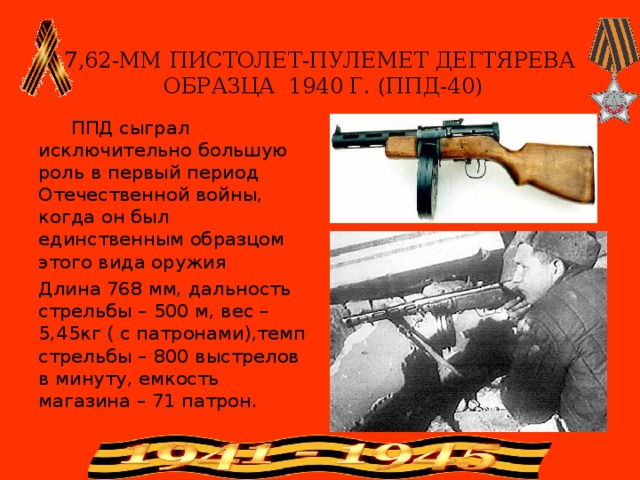   7,62-ММ ПИСТОЛЕТ-ПУЛЕМЕТ ДЕГТЯРЕВА  ОБРАЗЦА 1940 Г. (ППД-40)    ППД сыграл исключительно большую роль в первый период Отечественной войны, когда он был единственным образцом этого вида оружия Длина 768 мм, дальность стрельбы – 500 м, вес – 5,45кг ( с патронами),темп стрельбы – 800 выстрелов в минуту, емкость магазина – 71 патрон. 