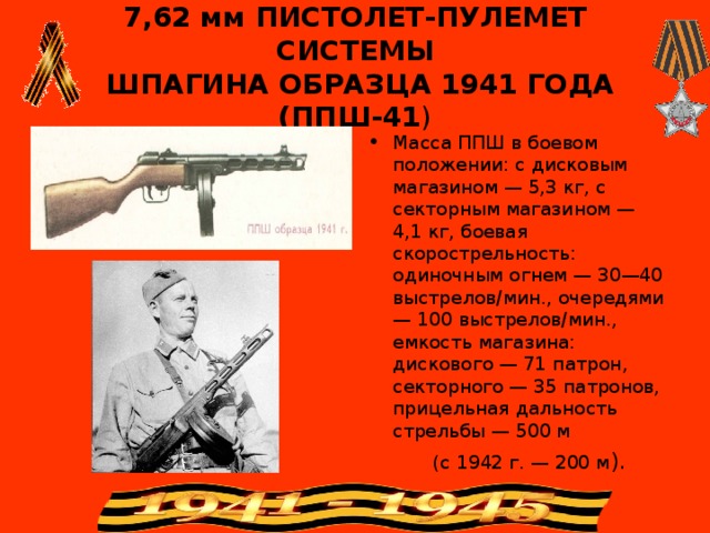 7,62 мм ПИСТОЛЕТ-ПУЛЕМЕТ СИСТЕМЫ  ШПАГИНА ОБРАЗЦА 1941 ГОДА ( ППШ-41 ) Масса ППШ в боевом положении: с дисковым магазином — 5,3 кг, с секторным магазином — 4,1 кг, боевая скорострельность: одиночным огнем — 30—40 выстрелов/мин., очередями— 100 выстрелов/мин., емкость магазина: дискового — 71 патрон, секторного — 35 патронов, прицельная дальность стрельбы — 500 м  (с 1942 г. — 200 м ). 