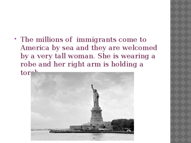 The millions of immigrants come to America by sea and they are welcomed by a very tall woman. She is wearing a robe and her right arm is holding a torch. 