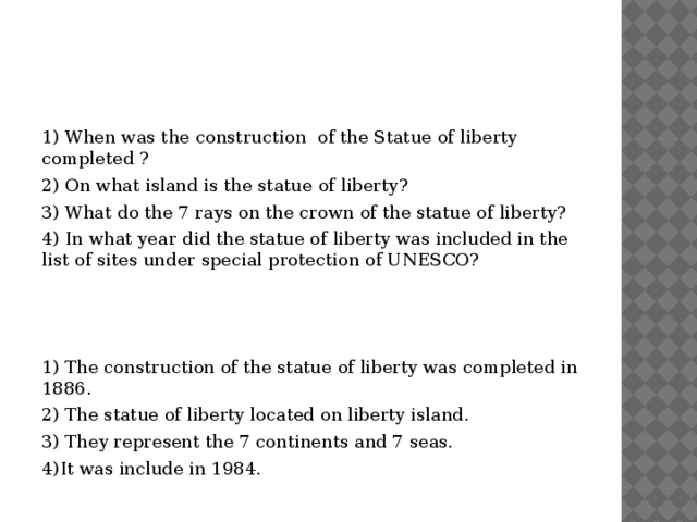 1) When was the construction of the Statue of liberty completed ? 2) On what island is the statue of liberty? 3) What do the 7 rays on the crown of the statue of liberty? 4) In what year did the statue of liberty was included in the list of sites under special protection of UNESCO? 1) The construction of the statue of liberty was completed in 1886. 2) The statue of liberty located on liberty island. 3) They represent the 7 continents and 7 seas. 4)It was include in 1984. 