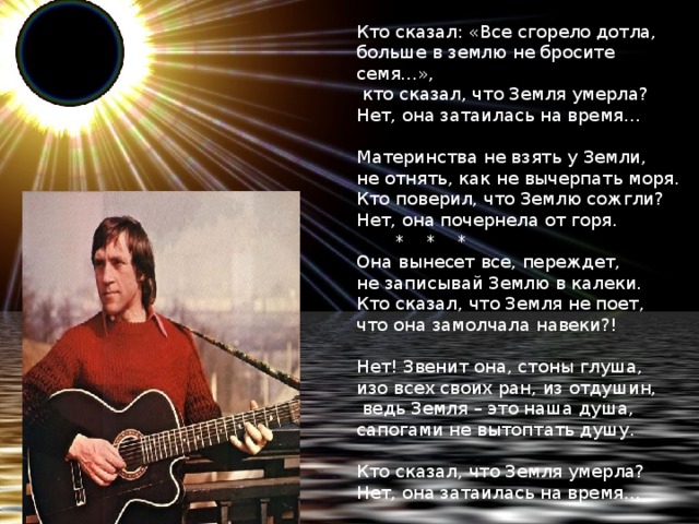 Кто сказал: «Все сгорело дотла,  больше в землю не бросите семя…»,   кто сказал, что Земля умерла?  Нет, она затаилась на время…     Материнства не взять у Земли,  не отнять, как не вычерпать моря.  Кто поверил, что Землю сожгли?  Нет, она почернела от горя.         *    *    *  Она вынесет все, переждет,  не записывай Землю в калеки.  Кто сказал, что Земля не поет,  что она замолчала навеки?!     Нет! Звенит она, стоны глуша,  изо всех своих ран, из отдушин,   ведь Земля – это наша душа,  сапогами не вытоптать душу.     Кто сказал, что Земля умерла?  Нет, она затаилась на время…