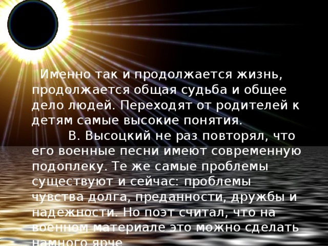   Именно так и продолжается жизнь, продолжается общая судьба и общее дело людей. Переходят от родителей к детям самые высокие понятия.           В. Высоцкий не раз повторял, что его военные песни имеют современную подоплеку. Те же самые проблемы существуют и сейчас: проблемы чувства долга, преданности, дружбы и надежности. Но поэт считал, что на военном материале это можно сделать намного ярче .