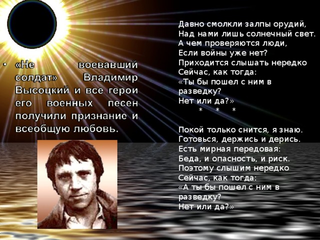    Давно смолкли залпы орудий,  Над нами лишь солнечный свет.  А чем проверяются люди,  Если войны уже нет?  Приходится слышать нередко  Сейчас, как тогда:  «Ты бы пошел с ним в разведку?  Нет или да?»          *     *     *     Покой только снится, я знаю.  Готовься, держись и дерись.  Есть мирная передовая:  Беда, и опасность, и риск.  Поэтому слышим нередко  Сейчас, как тогда:  «А ты бы пошел с ним в разведку?  Нет или да?»