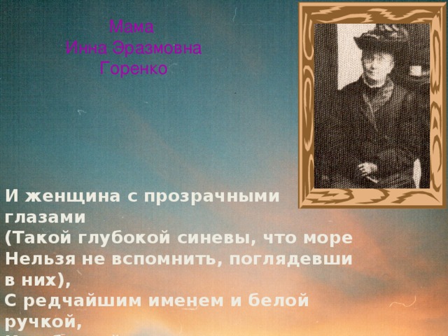 Мама  Инна Эразмовна  Горенко И женщина с прозрачными глазами (Такой глубокой синевы, что море Нельзя не вспомнить, поглядевши в них), С редчайшим именем и белой ручкой, И добротой, которую в наследство Я от нее как будто получила,- Ненужный дар моей жестокой жизни… 