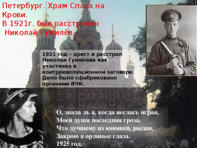 Петербург. Храм Спаса на Крови.  В 1921г. был расстрелян  Николай Гумилёв. 1921 год – арест и расстрел Николая Гумилёва как участника в контрреволюционном заговоре. Дело было сфабриковано органами ВЧК. О, знала ль я, когда неслась играя, Моей души последняя гроза, Что лучшему из юношей, рыдая, Закрою я орлиные глаза. 1925 год. 