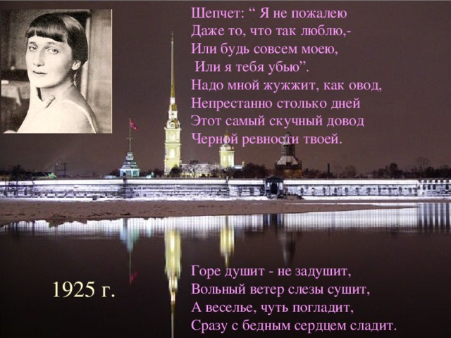 Шепчет: “ Я не пожалею Даже то, что так люблю,- Или будь совсем моею,  Или я тебя убью”. Надо мной жужжит, как овод, Непрестанно столько дней Этот самый скучный довод Черной ревности твоей. Горе душит - не задушит, Вольный ветер слезы сушит, А веселье, чуть погладит, Сразу с бедным сердцем сладит. с 1925 г. 