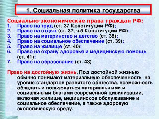 1. Социальная политика государства Социально-экономические права граждан РФ: Право на труд (ст. 37 Конституции РФ) ; Право на отдых (ст. 37, ч.5 Конституции РФ) ; Право на материнство и детство (ст. 38) ; Право на социальное обеспечение (ст. 39) ; Право на жилище (ст. 40) ; Право на охрану здоровья и медицинскую помощь (ст. 41) ; Право на образование (ст. 43)  Право на достойную жизнь . Под достойной жизнью обычно понимают материальную обеспеченность на уровне стандартов развитого общества, возможность обладать и пользоваться материальными и социальными благами современной цивилизации, включая жилище, медицинское обслуживание и социальное обеспечение, а также здоровую экологическую среду. 