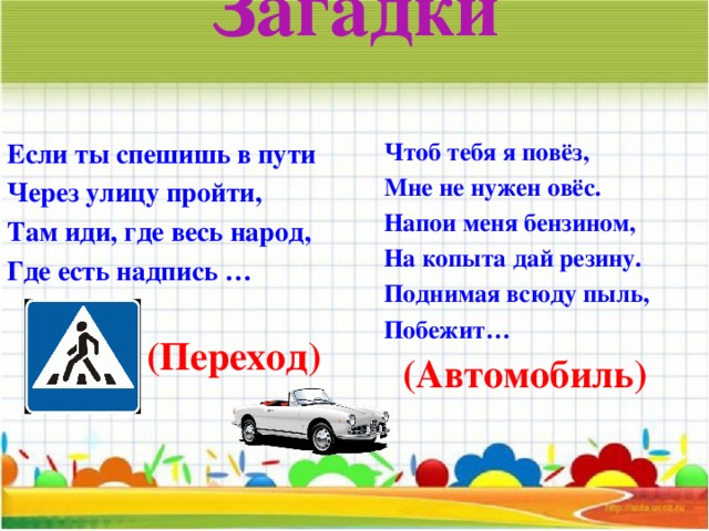 Загадки   Если ты спешишь в пути Через улицу пройти, Там иди, где весь народ, Где есть надпись …           (Переход)   Чтоб тебя я повёз, Мне не нужен овёс. Напои меня бензином, На копыта дай резину. Поднимая всюду пыль, Побежит…               (Автомобиль)   