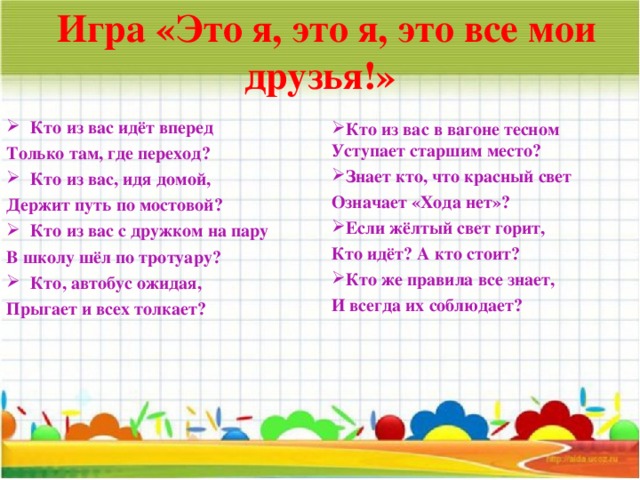  Игра «Это я, это я, это все мои друзья!» Кто из вас идёт вперед Только там, где переход?  Кто из вас, идя домой, Держит путь по мостовой? Кто из вас с дружком на пару В школу шёл по тротуару? Кто, автобус ожидая, Прыгает и всех толкает?  Кто из вас в вагоне тесном Уступает старшим место? Знает кто, что красный свет Означает «Хода нет»? Если жёлтый свет горит, Кто идёт? А кто стоит?  Кто же правила все знает, И всегда их соблюдает?  