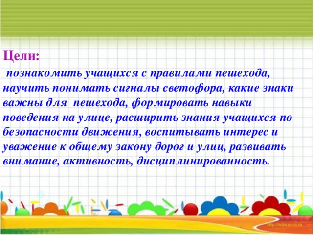 Цели:   познакомить учащихся с правилами пешехода, научить понимать сигналы светофора, какие знаки важны для пешехода, формировать навыки поведения на улице, расширить знания учащихся по безопасности движения, воспитывать интерес и уважение к общему закону дорог и улиц, развивать внимание, активность, дисциплинированность.   