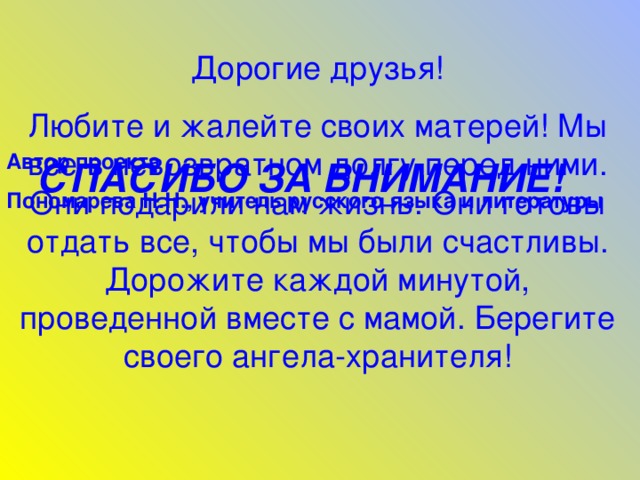 Дорогие друзья! Любите и жалейте своих матерей! Мы все в невозвратном долгу перед ними. Они подарили нам жизнь. Они готовы отдать все, чтобы мы были счастливы. Дорожите каждой минутой, проведенной вместе с мамой. Берегите своего ангела-хранителя! Автор проекта Пономарева Н.Н., учитель русского языка и литературы  СПАСИБО ЗА ВНИМАНИЕ! 