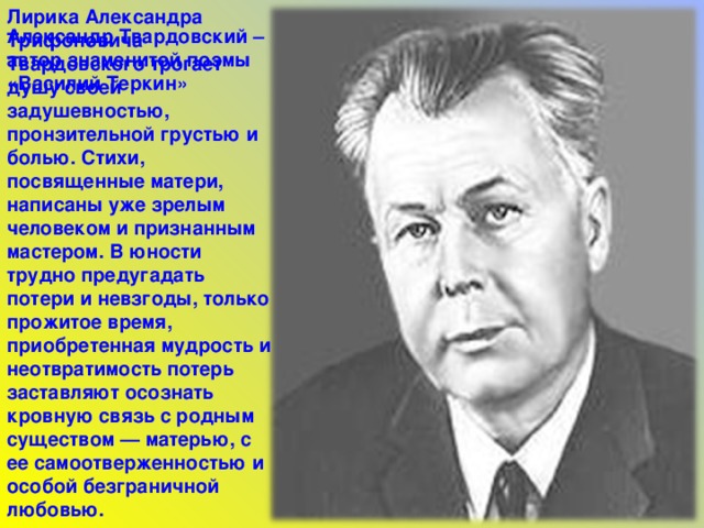 Лирика Александра Трифоновича Твардовского трогает душу своей задушевностью, пронзительной грустью и болью. Стихи, посвященные матери, написаны уже зрелым человеком и признанным мастером. В юности трудно предугадать потери и невзгоды, только прожитое время, приобретенная мудрость и неотвратимость потерь заставляют осознать кровную связь с родным существом — матерью, с ее самоотверженностью и особой безграничной любовью. Александр Твардовский – автор знаменитой поэмы «Василий Теркин» 