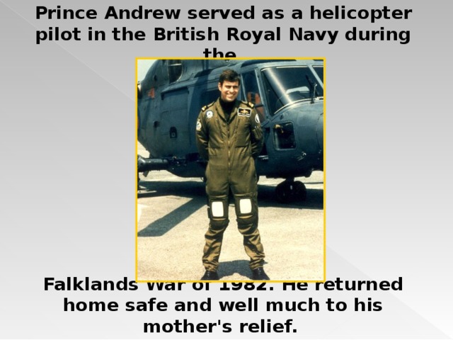 Prince Andrew served as a helicopter pilot in the British Royal Navy during the         Falklands War of 1982. He returned home safe and well much to his mother's relief.   