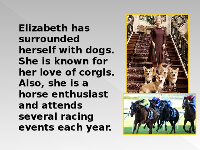 Elizabeth has surrounded herself with dogs. She is known for her love of corgis. Also, she is a horse enthusiast and attends several racing events each year. 