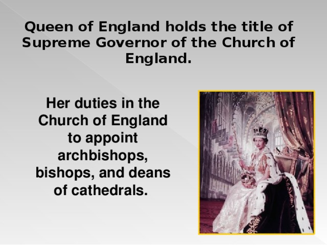 Queen of England holds the title of Supreme Governor of the Church of England.  Her duties in the Church of England to appoint archbishops, bishops, and deans of cathedrals.  
