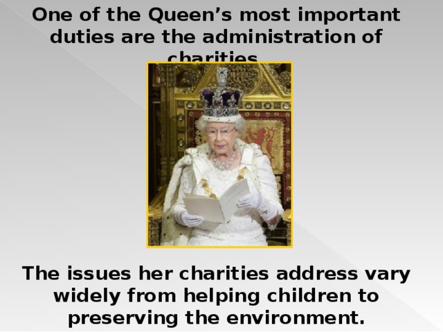 One of the Queen’s most important duties are the administration of charities.  The issues her charities address vary widely from helping children to preserving the environment. 