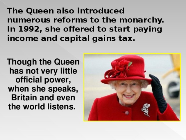 The Queen also introduced numerous reforms to the monarchy. In 1992, she offered to start paying income and capital gains tax. Though the Queen has not very little official power, when she speaks, Britain and even the world listens.  