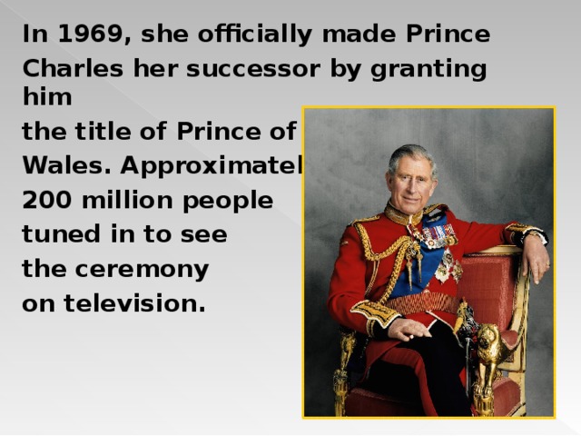 In 1969, she officially made Prince Charles her successor by granting him the title of Prince of Wales. Approximately 200 million people tuned in to see the ceremony on television.  