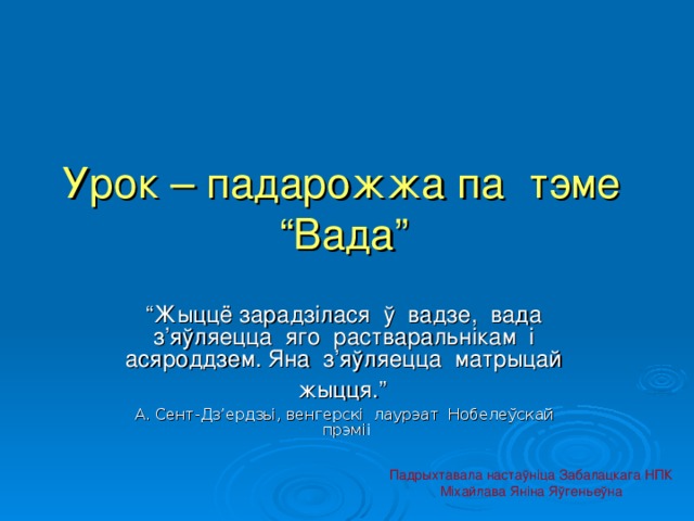 Урок – падарожжа па тэме “Вада”  “ Жыццё зарадзілася ў вадзе, вада з ’ яўляецца яго растваральнікам і асяроддзем. Яна з ’ яўляецца матрыцай жыцця.”  А. Сент-Дз ’ ердзьі,  венгерскі лаурэат Нобелеўскай прэміі Падрыхтавала настаўніца Забалацкага НПК Міхайлава Яніна Яўгеньеўна 