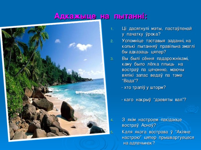 Адкажыце на пытанні: Ці дасягнулі мэты, пастаўленай у пачатку ўрока? Успомніце тэставыя заданні, на колькі пытанняў правільна змаглі бы адказаць цяпер? Вы былі сёння падарожнікамі, каму было лёгка плыць на востраў па цячэнню, маючы вялікі запас ведаў па тэме “Вада”?  - хто трапіў у шторм?  - каго накрыў “дзевяты вал”? З якім настроем пакідаеце востраў Асноў? Каля якога вострава ў “Акіяне настрою” цяпер прышвартуецеся на адпачынак?  