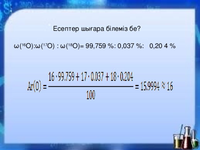 Есептер шығара білеміз бе? ω( 16 О): ω( 17 О) :  ω( 18 О) = 99,759 % : 0,037 %: 0,20 4 % 